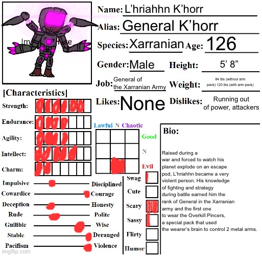 When I tried pronouncing his first name, I may or may not have summoned a demon. | L’hriahhn K’horr; General K’horr; 126; Xarranian; Male; 5’ 8”; General of the Xarranian Army; 84 lbs (without arm pack) 120 lbs (with arm pack); Running out of power, attackers; None; Raised during a war and forced to watch his planet explode on an escape pod, L’hriahhn became a very violent person. His knowledge of fighting and strategy during battle earned him the rank of General in the Xarranian army and the first one to wear the Overkill Pincers, a special pack that used the wearer’s brain to control 2 metal arms. | image tagged in character chart by liamsworlds | made w/ Imgflip meme maker