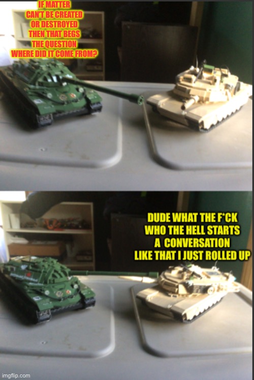 IS-7 and M1A2 Abrams conversation | IF MATTER CAN’T BE CREATED OR DESTROYED THEN THAT BEGS THE QUESTION WHERE DID IT COME FROM? | image tagged in is-7 and m1a2 abrams conversation,deep thoughts,funny memes,memes,tanks,humor | made w/ Imgflip meme maker