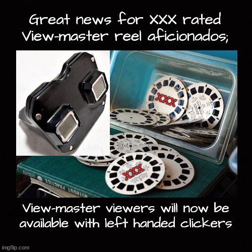 Great news for XXX rated View-master reel aficionados; | Great news for XXX rated View-master reel aficionados;; XXX; XXX; View-master viewers will now be
available with left handed clickers | image tagged in view-master,view-master reels,view-master viewers | made w/ Imgflip meme maker