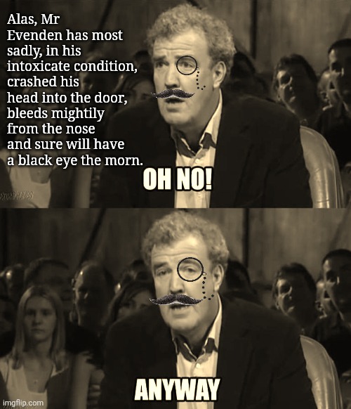 Meme of Jeremy Clarkson with an added monocle and mustache, turned an old timey sepia tone. Someone tells him: Alas, Mr Evenden has most sadly, in his intoxicate condition, crashed his head into the door, bleeds mightily from the nose and sure will have a black eye the morn. Jeremy says: Oh no! Instantly thereafter, losing his air of distress: Anyway... 