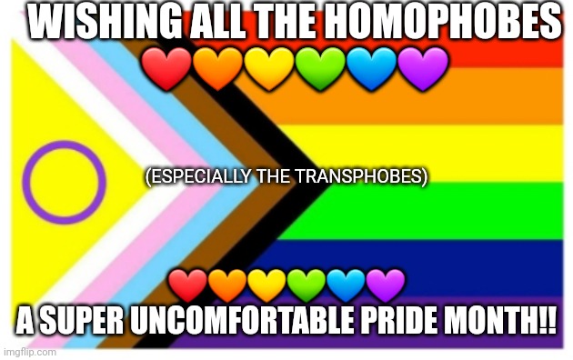 Happy Pride month, y'all! | WISHING ALL THE HOMOPHOBES
❤🧡💛💚💙💜; (ESPECIALLY THE TRANSPHOBES); ❤🧡💛💚💙💜
A SUPER UNCOMFORTABLE PRIDE MONTH!! | image tagged in pride flag | made w/ Imgflip meme maker