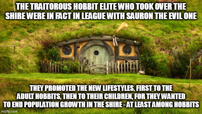 hobbit hole | THE TRAITOROUS HOBBIT ELITE WHO TOOK OVER THE SHIRE WERE IN FACT IN LEAGUE WITH SAURON THE EVIL ONE; THEY PROMOTED THE NEW LIFESTYLES, FIRST TO THE ADULT HOBBITS, THEN TO THEIR CHILDREN, FOR THEY WANTED TO END POPULATION GROWTH IN THE SHIRE - AT LEAST AMONG HOBBITS | image tagged in hobbit hole | made w/ Imgflip meme maker