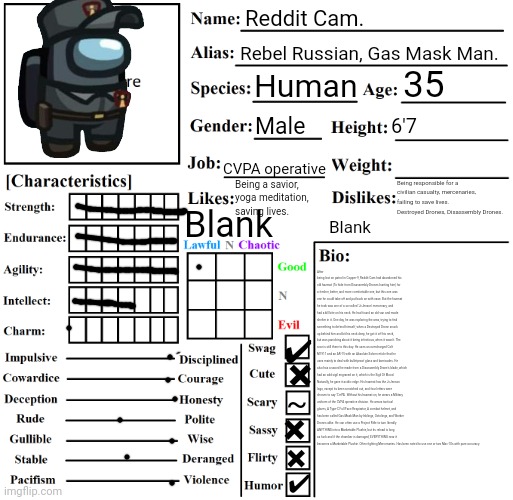 This took a while. | Reddit Cam. Rebel Russian, Gas Mask Man. 35; Human; Male; 6'7; CVPA operative; Base: 173
No backpack, no armor plates, empty inventory: 204
Empty backpack, armor plates, light items: 207
Full backpack, max armor plates, full inventory: 274
Hazmat, full backpack, max armor plates, full inventory: 302. Being responsible for a civilian casualty, mercenaries, failing to save lives. Destroyed Drones, Disassembly Drones. Being a savior, yoga meditation, saving lives. Blank; Blank; After being lost on patrol in Copper-9, Reddit Cam had abandoned his old hazmat (To hide from Disassembly Drones hunting him) for a fresher, better, and more comfortable one, but this one was one he could take off and put back on with ease. But the hazmat he took was one of a so-called 'JcJenson' mercenary, and had a kill bite on his neck. He had found an old van and made shelter in it. One day, he was exploring the area, trying to find something to defend himself, when a Destroyed Drone snuck up behind him and bit his neck deep, he got it off his neck, but was panicking about it being infectious, when it wasn't. The scar is still there to this day. He uses an overcharged Colt M1911 and an AR-15 with an Absolute Solver reticle that he uses mainly to deal with bulletproof glass and barricades. He also has a sword he made from a Disassembly Drone's blade, which had an odd sigil engraved on it, which is the Sigil Of Blood. Naturally, he gave it acidic edge. His hazmat has the JcJenson logo, except its been scratched out, and four letters were chosen to say 'C∀PA'. Without his hazmat on, he wears a Military uniform of the CVPA operative division. He wears tactical gloves, A Type-C Full Face Respirator, A combat helmet, and has been called Gas Mask Man by Inklings, Octolings, and Worker Drones alike. He can often use a Project Rifle to turn literally ANYTHING into a Marketable Plushie, but its reload is long as fuck and if the chamber is damaged, EVERYTHING near it becomes a Marketable Plushie. Often fighting Mercenaries. Has been noted to use one or two Mac-10s with pure accuracy. ✔; ✖; ~; ✖; ✖; ✔ | image tagged in character chart by liamsworlds | made w/ Imgflip meme maker