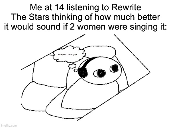 Maybe I Am Gay | Me at 14 listening to Rewrite The Stars thinking of how much better it would sound if 2 women were singing it: | made w/ Imgflip meme maker
