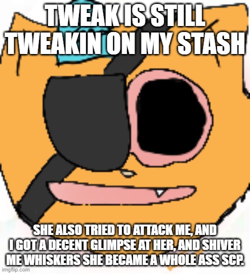 that mf keeps goin' "AUAUAUAUAUAUAUAUAUUA" | TWEAK IS STILL TWEAKIN ON MY STASH; SHE ALSO TRIED TO ATTACK ME, AND I GOT A DECENT GLIMPSE AT HER, AND SHIVER ME WHISKERS SHE BECAME A WHOLE ASS SCP. | image tagged in high kwuaze | made w/ Imgflip meme maker