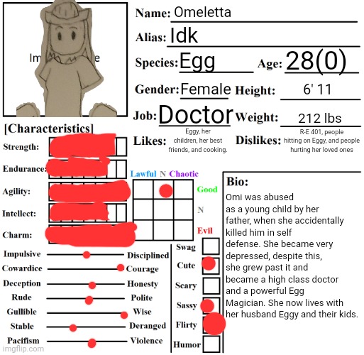 Chicken | Omeletta; Idk; 28(0); Egg; Female; 6' 11; Doctor; 212 lbs; R-E 401, people hitting on Eggy, and people hurting her loved ones; Eggy, her children, her best friends, and cooking. Omi was abused as a young child by her father, when she accidentally killed him in self defense. She became very depressed, despite this, she grew past it and became a high class doctor and a powerful Egg Magician. She now lives with her husband Eggy and their kids. | image tagged in character chart by liamsworlds | made w/ Imgflip meme maker