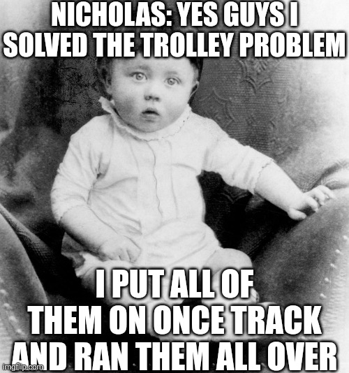 From video where a 2 y/o solves this problem | NICHOLAS: YES GUYS I SOLVED THE TROLLEY PROBLEM; I PUT ALL OF THEM ON ONCE TRACK AND RAN THEM ALL OVER | image tagged in baby hitler,memes,trolley problem | made w/ Imgflip meme maker