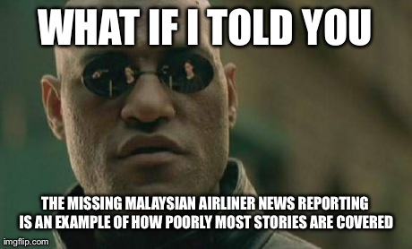 Matrix Morpheus | WHAT IF I TOLD YOU THE MISSING MALAYSIAN AIRLINER NEWS REPORTING IS AN EXAMPLE OF HOW POORLY MOST STORIES ARE COVERED | image tagged in memes,matrix morpheus | made w/ Imgflip meme maker