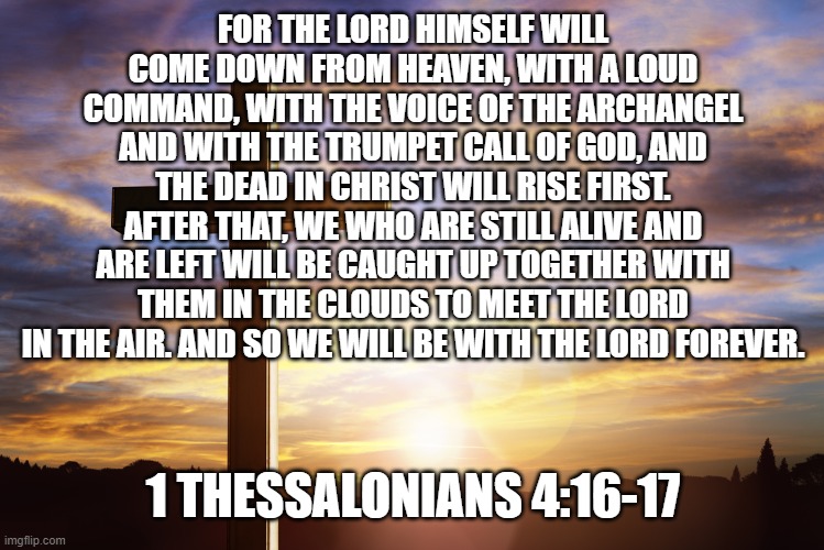 Bible Verse of the Day | FOR THE LORD HIMSELF WILL COME DOWN FROM HEAVEN, WITH A LOUD COMMAND, WITH THE VOICE OF THE ARCHANGEL AND WITH THE TRUMPET CALL OF GOD, AND THE DEAD IN CHRIST WILL RISE FIRST. AFTER THAT, WE WHO ARE STILL ALIVE AND ARE LEFT WILL BE CAUGHT UP TOGETHER WITH THEM IN THE CLOUDS TO MEET THE LORD IN THE AIR. AND SO WE WILL BE WITH THE LORD FOREVER. 1 THESSALONIANS 4:16-17 | image tagged in bible verse of the day | made w/ Imgflip meme maker