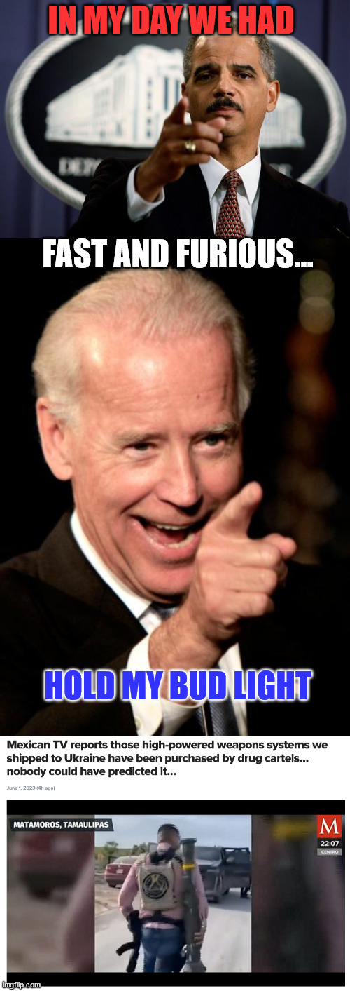 American weapons from the US government getting into Mexican cartel hands...  thanks again democrats... | IN MY DAY WE HAD; FAST AND FURIOUS... HOLD MY BUD LIGHT | image tagged in eric holder,memes,smilin biden | made w/ Imgflip meme maker