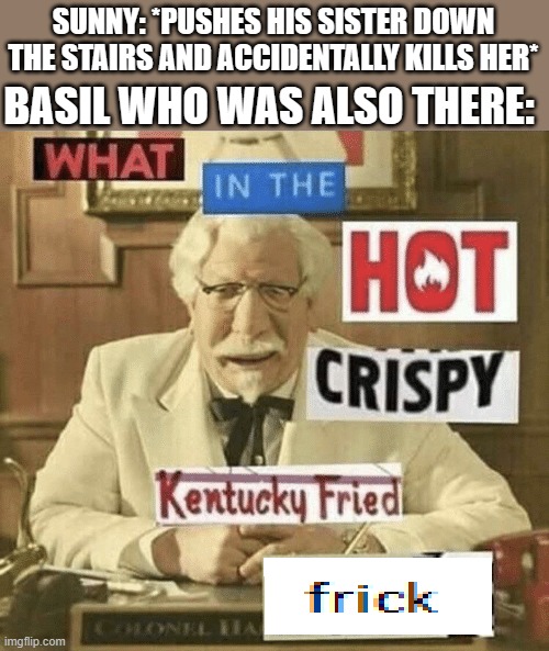 The Incident in a nutshell | BASIL WHO WAS ALSO THERE:; SUNNY: *PUSHES HIS SISTER DOWN THE STAIRS AND ACCIDENTALLY KILLS HER* | image tagged in what in the hot crispy kentucky fried frick | made w/ Imgflip meme maker