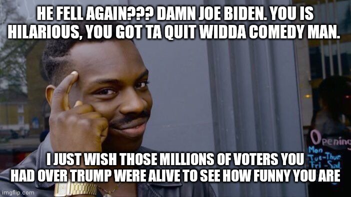 Roll Safe Think About It | HE FELL AGAIN??? DAMN JOE BIDEN. YOU IS HILARIOUS, YOU GOT TA QUIT WIDDA COMEDY MAN. I JUST WISH THOSE MILLIONS OF VOTERS YOU HAD OVER TRUMP WERE ALIVE TO SEE HOW FUNNY YOU ARE | image tagged in memes,roll safe think about it | made w/ Imgflip meme maker