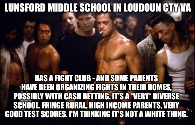 Fight Club Template  | LUNSFORD MIDDLE SCHOOL IN LOUDOUN CTY VA; HAS A FIGHT CLUB - AND SOME PARENTS HAVE BEEN ORGANIZING FIGHTS IN THEIR HOMES, POSSIBLY WITH CASH BETTING. IT'S A *VERY* DIVERSE SCHOOL. FRINGE RURAL, HIGH INCOME PARENTS, VERY GOOD TEST SCORES. I'M THINKING IT'S NOT A WHITE THING. | image tagged in fight club template | made w/ Imgflip meme maker