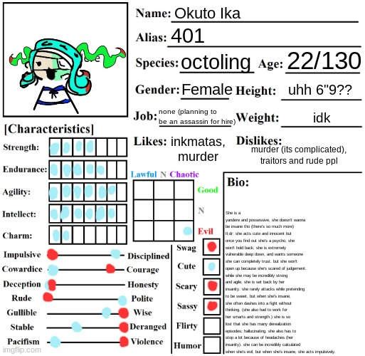 red color means how she acts when shes crazy, blue when she's pretending to be sweet | Okuto Ika; 401; 22/130; octoling; Female; uhh 6"9?? none (planning to be an assassin for hire); idk; She is a yandere and possessive, she doesn't wanna be insane tho (there's so much more)
tl;dr: she acts cute and innocent but once you find out she's a psycho, she won't hold back. she is extremely vulnerable deep down, and wants someone she can completely trust. but she won't open up because she's scared of judgement. while she may be incredibly strong and agile, she is set back by her insanity. she rarely attacks while pretending to be sweet, but when she's insane, she often dashes into a fight without thinking. (she also had to work for her smarts and strength.) she is so lost that she has many derealization episodes; hallucinating. she also has to stop a lot because of headaches (her insanity). she can be incredibly calculated when she's evil, but when she's insane, she acts impulsively. inkmatas, murder; murder (its complicated), traitors and rude ppl | image tagged in character chart by liamsworlds | made w/ Imgflip meme maker