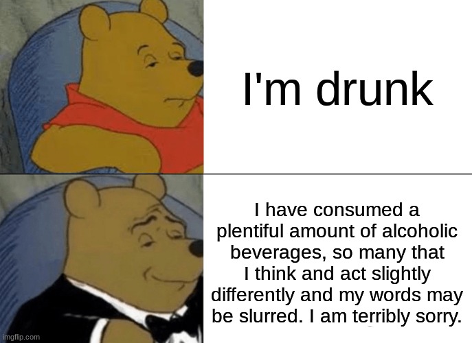 The nicer way to say you're drunk. | I'm drunk; I have consumed a plentiful amount of alcoholic beverages, so many that I think and act slightly differently and my words may be slurred. I am terribly sorry. | image tagged in memes,tuxedo winnie the pooh | made w/ Imgflip meme maker