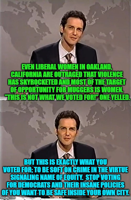 When Feel Good leftist virtue signaling meets harsh reality. | EVEN LIBERAL WOMEN IN OAKLAND, CALIFORNIA ARE OUTRAGED THAT VIOLENCE HAS SKYROCKETED AND MOST OF THE TARGET OF OPPORTUNITY FOR MUGGERS IS WOMEN.  "THIS IS NOT WHAT WE VOTED FOR!" ONE YELLED. BUT THIS IS EXACTLY WHAT YOU VOTED FOR; TO BE SOFT ON CRIME IN THE VIRTUE SIGNALING NAME OF EQUITY.  STOP VOTING FOR DEMOCRATS AND THEIR INSANE POLICIES OF YOU WANT TO BE SAFE INSIDE YOUR OWN CITY. | image tagged in weekend update with norm | made w/ Imgflip meme maker