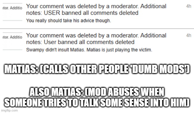 I guess he really doesn't wanna be seen in the wrong. | MATIAS: (CALLS OTHER PEOPLE 'DUMB MODS'); ALSO MATIAS: (MOD ABUSES WHEN SOMEONE TRIES TO TALK SOME SENSE INTO HIM) | image tagged in mod abuse,irony | made w/ Imgflip meme maker