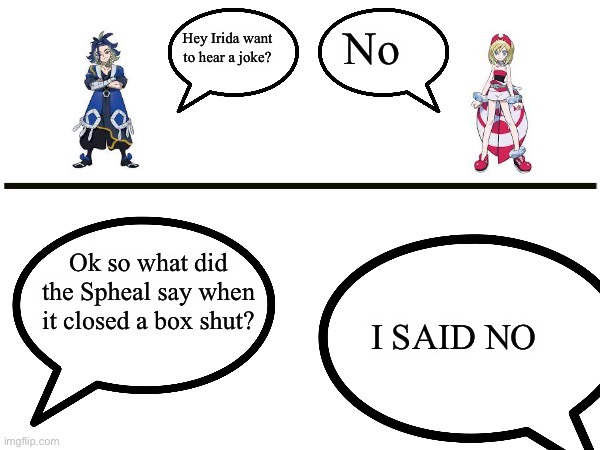 I SAID NO YOU MOTHER F**KER | No; Hey Irida want to hear a joke? Ok so what did the Spheal say when it closed a box shut? I SAID NO | image tagged in blank,pokemon,legends | made w/ Imgflip meme maker