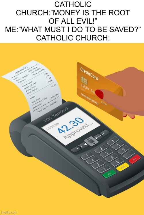“Do you want to go to heaven? Cuz’ it’s like… ten bucks to get in.” | CATHOLIC CHURCH:”MONEY IS THE ROOT OF ALL EVIL!”
ME:”WHAT MUST I DO TO BE SAVED?”
CATHOLIC CHURCH: | image tagged in credit card purchase,christianity,memes | made w/ Imgflip meme maker