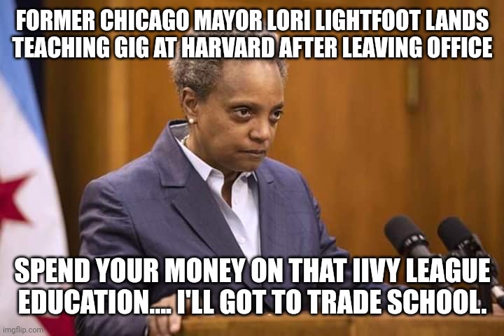 Mayor Chicago | FORMER CHICAGO MAYOR LORI LIGHTFOOT LANDS TEACHING GIG AT HARVARD AFTER LEAVING OFFICE; SPEND YOUR MONEY ON THAT IIVY LEAGUE EDUCATION.... I'LL GOT TO TRADE SCHOOL. | image tagged in mayor chicago,liberal logic,just stupid | made w/ Imgflip meme maker