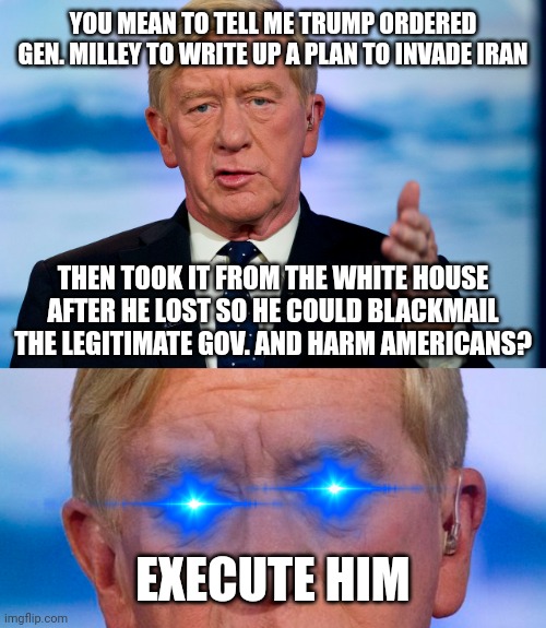 Unfeatured (after a week) for containing "harrassment" and calling for "murdering" "the President"  *eyeroll* | YOU MEAN TO TELL ME TRUMP ORDERED GEN. MILLEY TO WRITE UP A PLAN TO INVADE IRAN; THEN TOOK IT FROM THE WHITE HOUSE AFTER HE LOST SO HE COULD BLACKMAIL THE LEGITIMATE GOV. AND HARM AMERICANS? EXECUTE HIM | image tagged in treasonous trump,putin's puppet,maga terrorists,bill weld 2024,pathetic mods | made w/ Imgflip meme maker