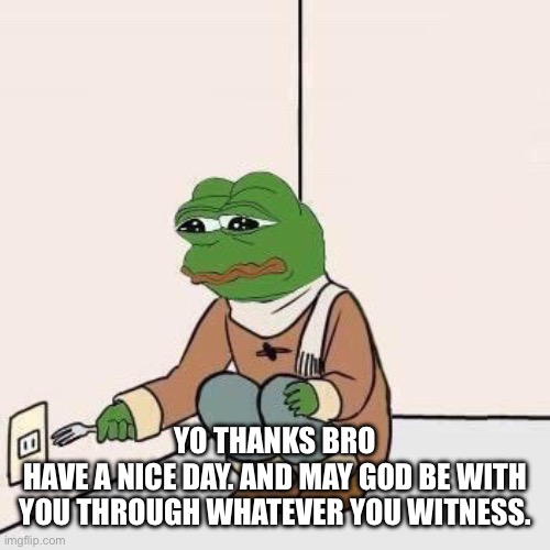Sad Pepe Suicide | YO THANKS BRO
HAVE A NICE DAY. AND MAY GOD BE WITH YOU THROUGH WHATEVER YOU WITNESS. | image tagged in sad pepe suicide | made w/ Imgflip meme maker