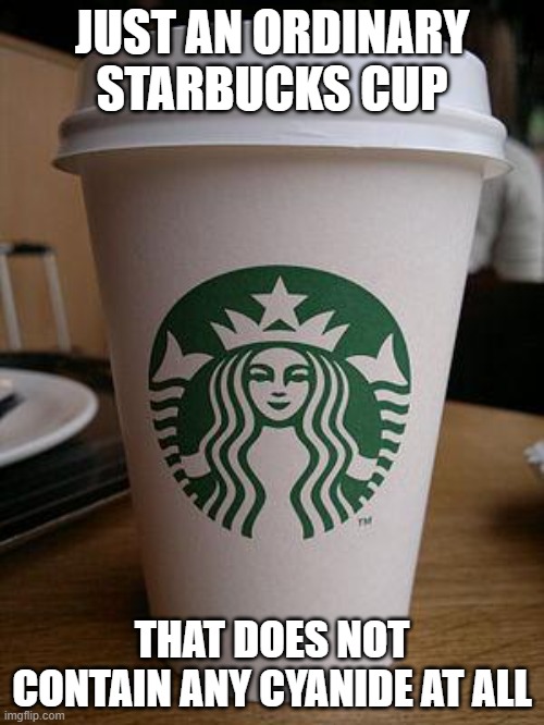 an ordinary starbucks cup | JUST AN ORDINARY STARBUCKS CUP; THAT DOES NOT CONTAIN ANY CYANIDE AT ALL | image tagged in starbucks,funny,haha,memes,lol,hahaha | made w/ Imgflip meme maker