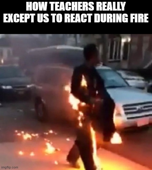 how teachers think | HOW TEACHERS REALLY EXCEPT US TO REACT DURING FIRE | image tagged in teachers,funny,memes | made w/ Imgflip meme maker