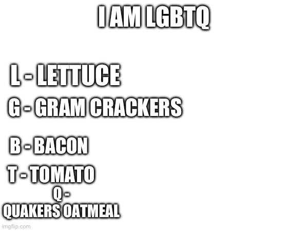 This might upset people | I AM LGBTQ; L - LETTUCE; G - GRAM CRACKERS; B - BACON; T - TOMATO; Q - QUAKERS OATMEAL | image tagged in funny memes,funny,lgbtq | made w/ Imgflip meme maker