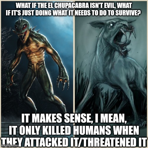 Hear me out here | WHAT IF THE EL CHUPACABRA ISN'T EVIL, WHAT IF IT'S JUST DOING WHAT IT NEEDS TO DO TO SURVIVE? IT MAKES SENSE, I MEAN, IT ONLY KILLED HUMANS WHEN THEY ATTACKED IT/THREATENED IT | image tagged in know your chupacabra,theory | made w/ Imgflip meme maker