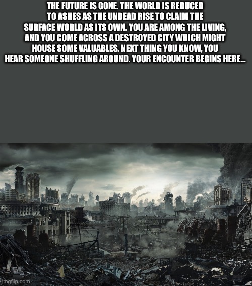 I was tired of the “wdyd.” Memechat for longer-term rp. | THE FUTURE IS GONE. THE WORLD IS REDUCED TO ASHES AS THE UNDEAD RISE TO CLAIM THE SURFACE WORLD AS ITS OWN. YOU ARE AMONG THE LIVING, AND YOU COME ACROSS A DESTROYED CITY WHICH MIGHT HOUSE SOME VALUABLES. NEXT THING YOU KNOW, YOU HEAR SOMEONE SHUFFLING AROUND. YOUR ENCOUNTER BEGINS HERE… | image tagged in city destroyed,memechat,zombies | made w/ Imgflip meme maker
