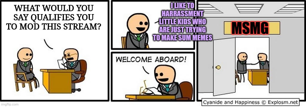 Ken eye geet modd? | I LIKE TO HARRASSMENT LITTLE KIDS WHO ARE JUST TRYING TO MAKE SUM MEMES; WHAT WOULD YOU SAY QUALIFIES YOU TO MOD THIS STREAM? MSMG | image tagged in job interview,what we have,here is a failure,to communicate | made w/ Imgflip meme maker