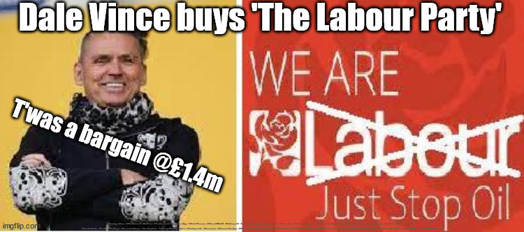 Dale Vince buys The Labour Party | Dale Vince buys 'The Labour Party'; T'was a bargain @£1.4m; #Immigration #Starmerout #Labour #JonLansman #wearecorbyn #KeirStarmer #DianeAbbott #McDonnell #cultofcorbyn #labourisdead #Momentum #labourracism #socialistsunday #nevervotelabour #socialistanyday #Antisemitism #Savile #SavileGate #Paedo #Worboys #GroomingGangs #Paedophile #IllegalImmigration #Immigrants #Invasion #StarmerResign #Starmeriswrong #SirSoftie #SirSofty #PatCullen #Cullen #RCN #nurse #nursing #strikes #SueGray #Blair #Steroids #Economy #DaleVince #JustStopOil | image tagged in labour starmer dale vince,labourisdead,starmerout getstarmerout,illegal immigration,illegal immigrants,just stop oil | made w/ Imgflip meme maker