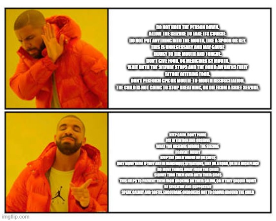 No - Yes | DO NOT HOLD THE PERSON DOWN.
ALLOW THE SEIZURE TO TAKE ITS COURSE.
DO NOT PUT ANYTHING INTO THE MOUTH, LIKE A SPOON OR KEY.
THIS IS UNNECESSARY AND MAY CAUSE INJURY TO THE MOUTH AND TONGUE.
DON’T GIVE FOOD, OR MEDICINES BY MOUTH.
WAIT UNTIL THE SEIZURE STOPS AND THE CHILD AWAKENS FULLY BEFORE OFFERING FOOD.
DON’T PERFORM CPR OR MOUTH-TO-MOUTH RESUSCITATION.
THE CHILD IS NOT GOING TO STOP BREATHING, OR DIE FROM A BRIEF SEIZURE. KEEP CALM. DON’T PANIC
PAY ATTENTION AND OBSERVE
WHAT YOU OBSERVE DURING THE SEIZURE 
PREVENT INJURY
KEEP THE CHILD WHERE HE OR SHE IS
ONLY MOVE THEM IF THEY ARE IN DANGEROUS SITUATIONS, LIKE ON A ROAD, OR IN A HIGH PLACE
DO MOVE THINGS AWAY FROM THE CHILD
SLOWLY TURN THEM OVER ONTO THEIR SIDES
THIS HELPS TO PREVENT THEM FROM CHOKING ON THEIR SALIVA, OR IF THEY SHOULD VOMIT
BE SENSITIVE AND SUPPORTIVE
SPEAK CALMLY AND SOFTLY. ENCOURAGE ONLOOKERS NOT TO CROWD AROUND THE CHILD | image tagged in no - yes | made w/ Imgflip meme maker