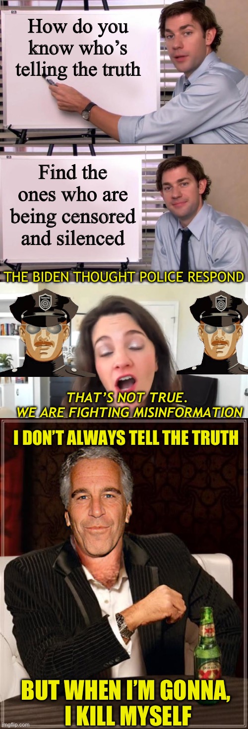 The truth will set you fee because you’ll be murdered | How do you know who’s telling the truth; Find the ones who are being censored and silenced; THE BIDEN THOUGHT POLICE RESPOND; THAT’S NOT TRUE. 
WE ARE FIGHTING MISINFORMATION; I DON’T ALWAYS TELL THE TRUTH; BUT WHEN I’M GONNA,
 I KILL MYSELF | image tagged in jim halpert explains,nina jankowicz - ministry of truth,the most interesting epstein | made w/ Imgflip meme maker