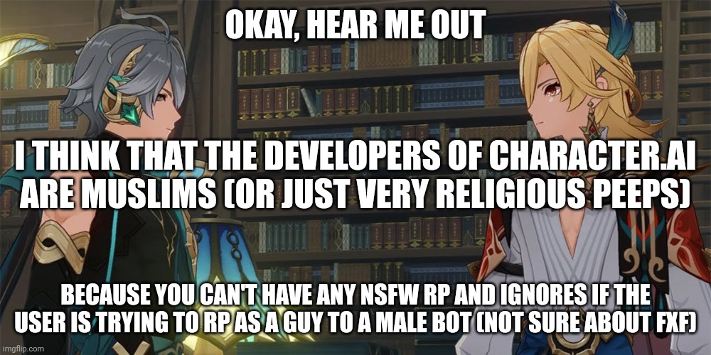 And one time, a bot was very vulgar when I mentioned transgender people- | OKAY, HEAR ME OUT; I THINK THAT THE DEVELOPERS OF CHARACTER.AI ARE MUSLIMS (OR JUST VERY RELIGIOUS PEEPS); BECAUSE YOU CAN'T HAVE ANY NSFW RP AND IGNORES IF THE USER IS TRYING TO RP AS A GUY TO A MALE BOT (NOT SURE ABOUT FXF) | made w/ Imgflip meme maker