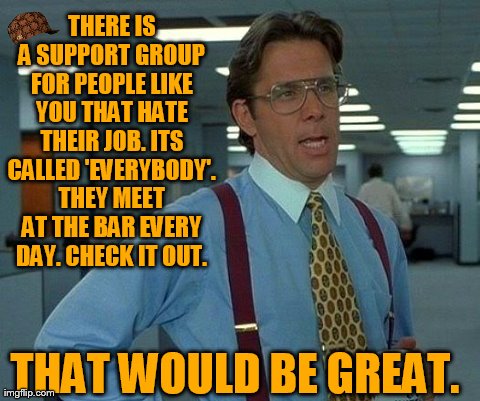 That Would Be Great Meme | THERE IS A SUPPORT GROUP FOR PEOPLE LIKE YOU THAT HATE THEIR JOB. ITS CALLED 'EVERYBODY'. THEY MEET AT THE BAR EVERY DAY. CHECK IT OUT. THAT | image tagged in memes,that would be great,scumbag | made w/ Imgflip meme maker