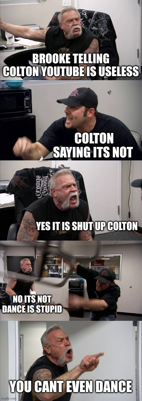 American Chopper Argument Meme | BROOKE TELLING COLTON YOUTUBE IS USELESS; COLTON SAYING ITS NOT; YES IT IS SHUT UP COLTON; NO ITS NOT DANCE IS STUPID; YOU CANT EVEN DANCE | image tagged in memes,american chopper argument | made w/ Imgflip meme maker