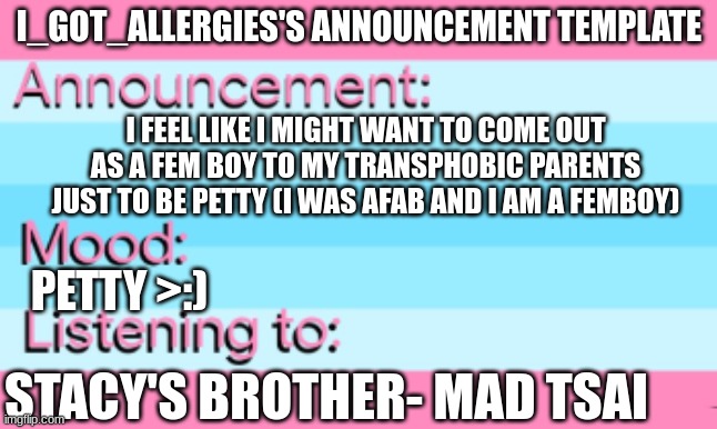 My first announcement! :)))) | I_GOT_ALLERGIES'S ANNOUNCEMENT TEMPLATE; I FEEL LIKE I MIGHT WANT TO COME OUT AS A FEM BOY TO MY TRANSPHOBIC PARENTS JUST TO BE PETTY (I WAS AFAB AND I AM A FEMBOY); PETTY >:); STACY'S BROTHER- MAD TSAI | image tagged in trans,parents,petty,femboy | made w/ Imgflip meme maker