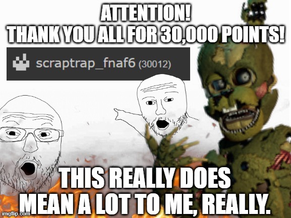 Thank you! (Also for 21_The_Number_Explorer, You're probably wondering why I didn't use the template you sent. Well, I wanted to | ATTENTION!
THANK YOU ALL FOR 30,000 POINTS! THIS REALLY DOES MEAN A LOT TO ME, REALLY. | image tagged in five nights at freddy's,scraptrap_fnaf6,soyjak pointing,30000 points | made w/ Imgflip meme maker