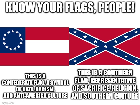 Just in case I needed to clarify to anyone | KNOW YOUR FLAGS, PEOPLE! THIS IS A CONFEDERATE FLAG, A SYMBOL OF HATE, RACISM, AND ANTI-AMERICA CULTURE; THIS IS A SOUTHERN FLAG, REPRESENTATIVE OF SACRIFICE, RELIGION, AND SOUTHERN CULTURE | image tagged in blank white template,confederacy,flags | made w/ Imgflip meme maker