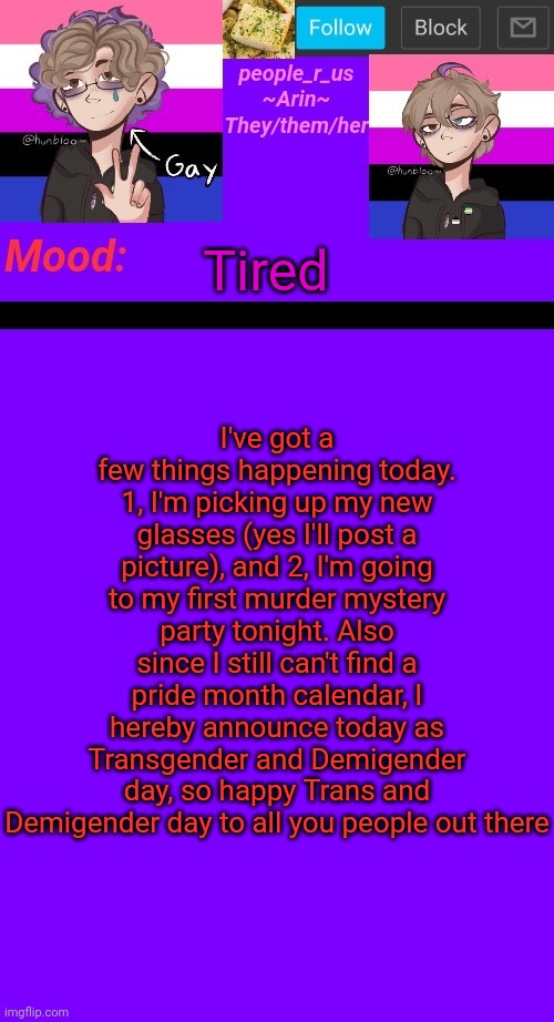If you found a calendar, please let me know so I can use that | I've got a few things happening today. 1, I'm picking up my new glasses (yes I'll post a picture), and 2, I'm going to my first murder mystery party tonight. Also since I still can't find a pride month calendar, I hereby announce today as Transgender and Demigender day, so happy Trans and Demigender day to all you people out there; Tired | image tagged in people_r_us announcement template v 4 5 | made w/ Imgflip meme maker