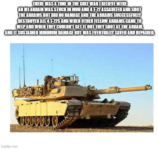 The time an Abrams faced off 4 t-72s and its own tank and still won. I couldn't find the picture of the event. | THERE WAS A TIME IN THE GULF WAR I BELIEVE WERE AN M1 ABRAM WAS STUCK IN MUD AND 4 T-72 ASSAULTED AND SHOT THE ABRAMS BUT DID NO DAMAGE AND THE ABRAMS SUCCESSFULLY DESTROYED ALL 4 T-72S AND WHEN OTHER FELLOW ABRAMS CAME TO HELP AND WHEN THEY COULDN'T GET IT OUT THEY SHOT AT THE ABRAM, AND IT SUSTAINED MINIMUM DAMAGE BUT WAS EVENTUALLY SAVED AND REPAIRED. | image tagged in america,tanks,iraq | made w/ Imgflip meme maker