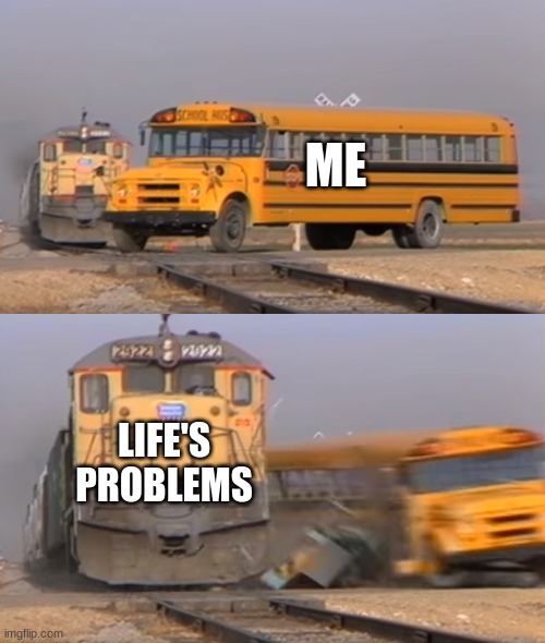 A train hitting a school bus | ME; LIFE'S PROBLEMS | image tagged in a train hitting a school bus | made w/ Imgflip meme maker