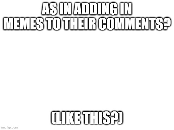Blank White Template | AS IN ADDING IN MEMES TO THEIR COMMENTS? (LIKE THIS?) | image tagged in blank white template | made w/ Imgflip meme maker
