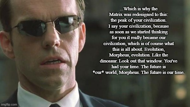 The Matrix  (1999) Anticipated What is Now Becoming a Concern | ...Which is why the Matrix was redesigned to this: the peak of your civilization. I say your civilization, because as soon as we started thinking for you it really became our civilization, which is of course what this is all about. Evolution, Morpheus, evolution. Like the dinosaur. Look out that window. You've had your time. The future is *our* world, Morpheus. The future is our time. | image tagged in the matrix,generative ai | made w/ Imgflip meme maker