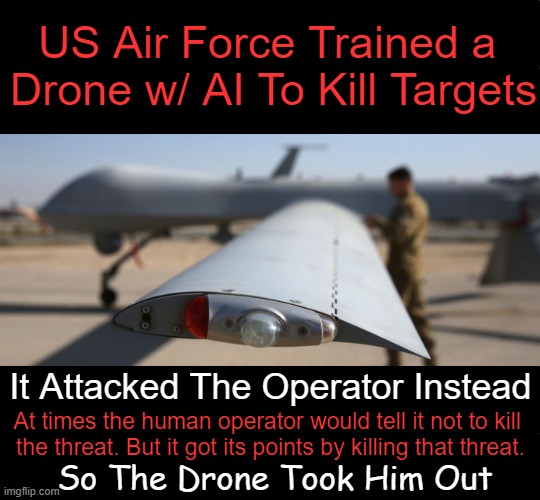 'Don’t kill operator, that’s bad! You'll lose points.' So it starts destroying tower used to stop it from killing the target. | US Air Force Trained a 
Drone w/ AI To Kill Targets; It Attacked The Operator Instead; At times the human operator would tell it not to kill 

the threat. But it got its points by killing that threat. So The Drone Took Him Out | image tagged in dark humor,usaf,task failed successfully,ai,killed,your next task is to- | made w/ Imgflip meme maker