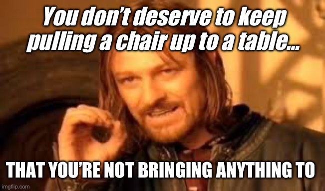 Seat at the table | You don’t deserve to keep pulling a chair up to a table…; THAT YOU’RE NOT BRINGING ANYTHING TO | image tagged in one does not simply blank | made w/ Imgflip meme maker