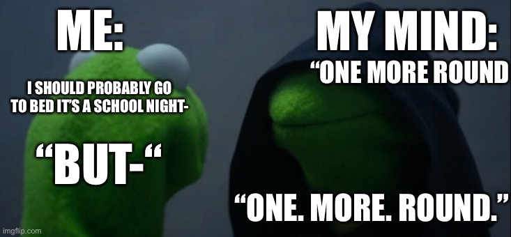Kermit | ME:; MY MIND:; “ONE MORE ROUND; I SHOULD PROBABLY GO TO BED IT’S A SCHOOL NIGHT-; “BUT-“; “ONE. MORE. ROUND.” | image tagged in memes,evil kermit | made w/ Imgflip meme maker