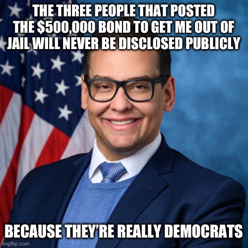 False Flag | THE THREE PEOPLE THAT POSTED THE $500,000 BOND TO GET ME OUT OF JAIL WILL NEVER BE DISCLOSED PUBLICLY; BECAUSE THEY’RE REALLY DEMOCRATS | image tagged in george santos,libtards,false flag,liberal logic | made w/ Imgflip meme maker